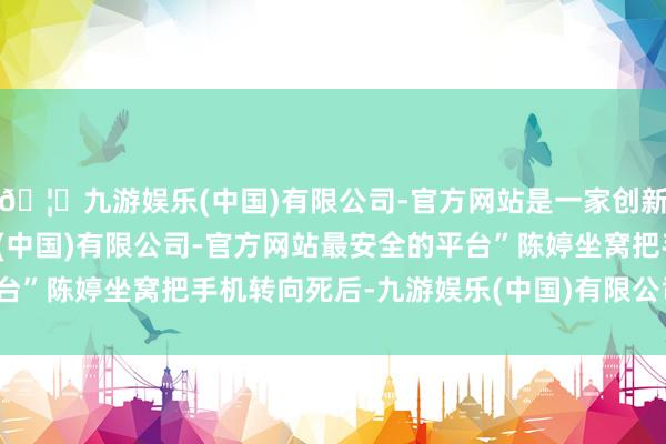 🦄九游娱乐(中国)有限公司-官方网站是一家创新的科技公司，九游娱乐(中国)有限公司-官方网站最安全的平台”陈婷坐窝把手机转向死后-九游娱乐(中国)有限公司-官方网站