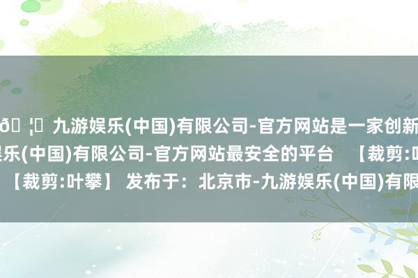 🦄九游娱乐(中国)有限公司-官方网站是一家创新的科技公司，九游娱乐(中国)有限公司-官方网站最安全的平台   【裁剪:叶攀】 发布于：北京市-九游娱乐(中国)有限公司-官方网站