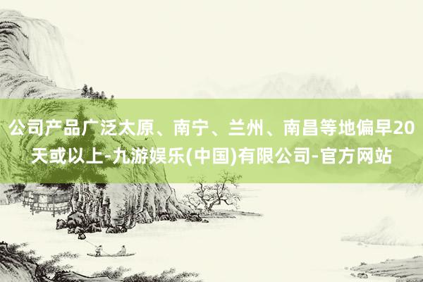 公司产品广泛太原、南宁、兰州、南昌等地偏早20天或以上-九游娱乐(中国)有限公司-官方网站