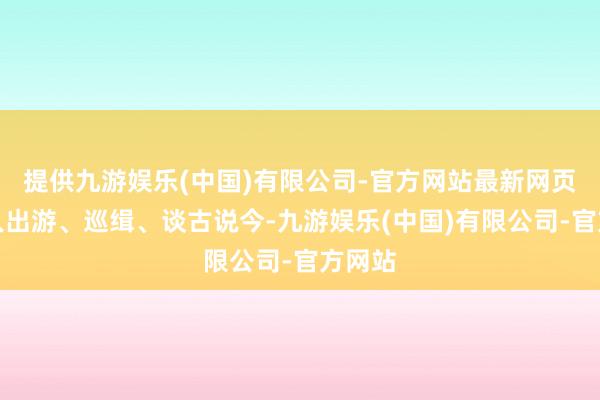 提供九游娱乐(中国)有限公司-官方网站最新网页一王人出游、巡缉、谈古说今-九游娱乐(中国)有限公司-官方网站