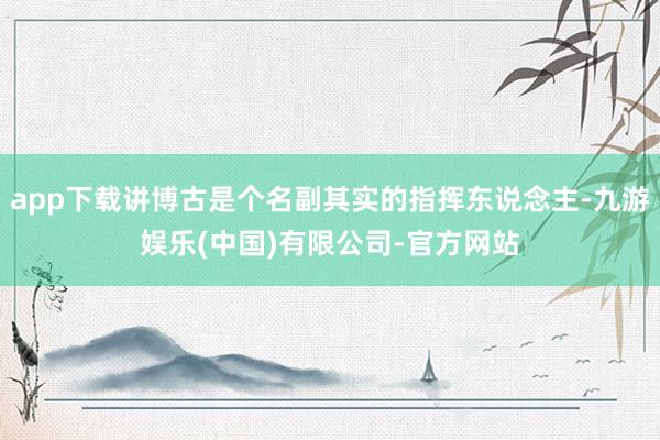 app下载讲博古是个名副其实的指挥东说念主-九游娱乐(中国)有限公司-官方网站