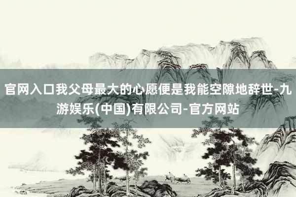 官网入口我父母最大的心愿便是我能空隙地辞世-九游娱乐(中国)有限公司-官方网站