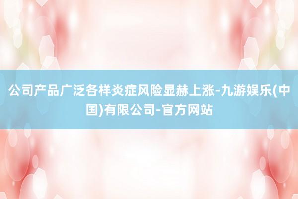 公司产品广泛各样炎症风险显赫上涨-九游娱乐(中国)有限公司-官方网站