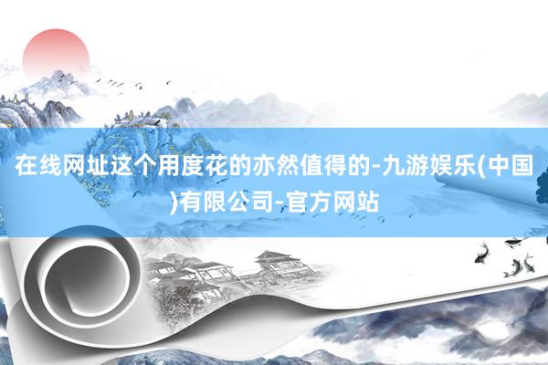 在线网址这个用度花的亦然值得的-九游娱乐(中国)有限公司-官方网站