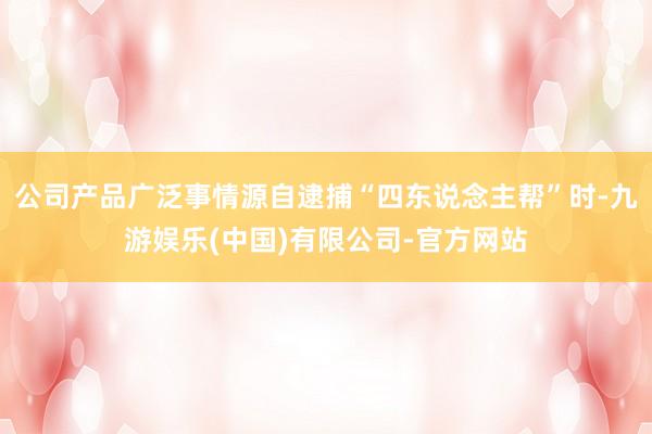 公司产品广泛事情源自逮捕“四东说念主帮”时-九游娱乐(中国)有限公司-官方网站