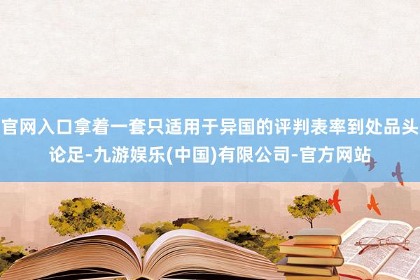 官网入口拿着一套只适用于异国的评判表率到处品头论足-九游娱乐(中国)有限公司-官方网站