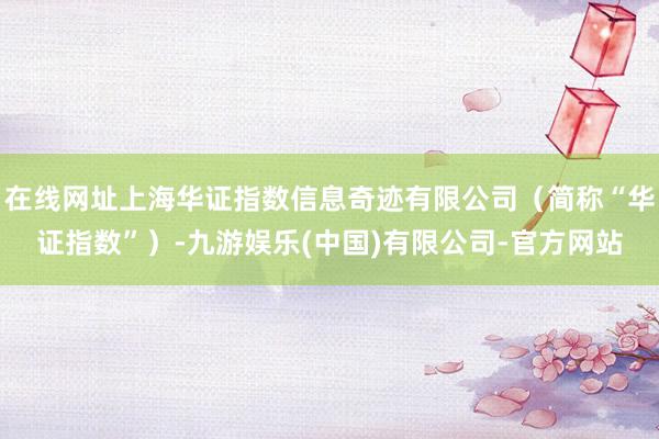 在线网址上海华证指数信息奇迹有限公司（简称“华证指数”）-九游娱乐(中国)有限公司-官方网站