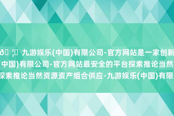 🦄九游娱乐(中国)有限公司-官方网站是一家创新的科技公司，九游娱乐(中国)有限公司-官方网站最安全的平台探索推论当然资源资产组合供应-九游娱乐(中国)有限公司-官方网站