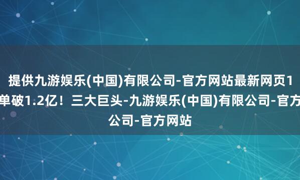 提供九游娱乐(中国)有限公司-官方网站最新网页1天订单破1.2亿！三大巨头-九游娱乐(中国)有限公司-官方网站
