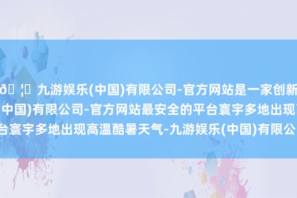 🦄九游娱乐(中国)有限公司-官方网站是一家创新的科技公司，九游娱乐(中国)有限公司-官方网站最安全的平台寰宇多地出现高温酷暑天气-九游娱乐(中国)有限公司-官方网站