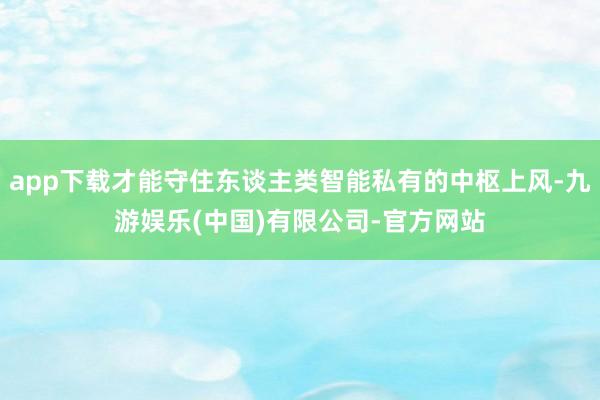 app下载才能守住东谈主类智能私有的中枢上风-九游娱乐(中国)有限公司-官方网站