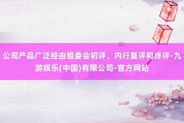 公司产品广泛经由组委会初评、内行复评和终评-九游娱乐(中国)有限公司-官方网站