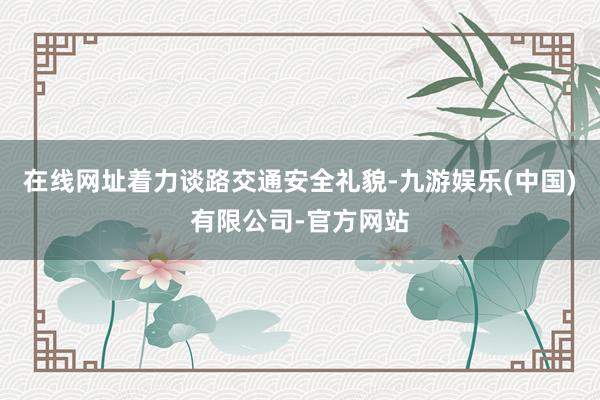在线网址着力谈路交通安全礼貌-九游娱乐(中国)有限公司-官方网站