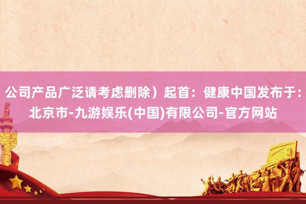 公司产品广泛请考虑删除）起首：健康中国发布于：北京市-九游娱乐(中国)有限公司-官方网站