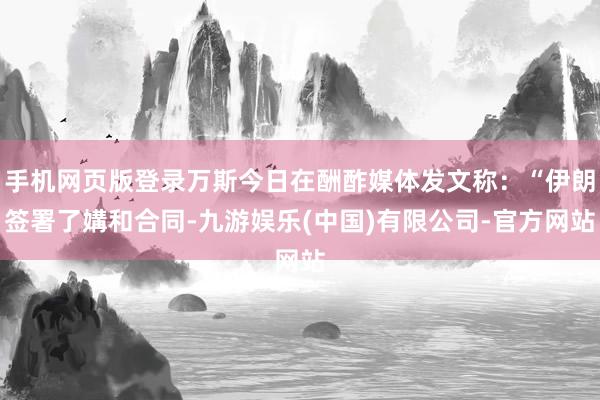 手机网页版登录万斯今日在酬酢媒体发文称：“伊朗签署了媾和合同-九游娱乐(中国)有限公司-官方网站