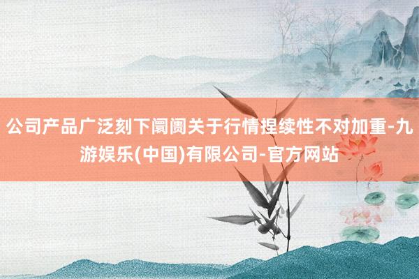 公司产品广泛刻下阛阓关于行情捏续性不对加重-九游娱乐(中国)有限公司-官方网站