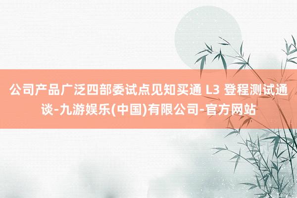 公司产品广泛四部委试点见知买通 L3 登程测试通谈-九游娱乐(中国)有限公司-官方网站