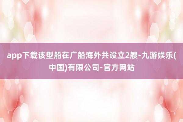 app下载该型船在广船海外共设立2艘-九游娱乐(中国)有限公司-官方网站