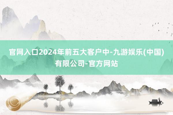 官网入口2024年前五大客户中-九游娱乐(中国)有限公司-官方网站