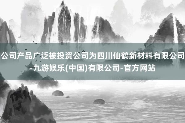 公司产品广泛被投资公司为四川仙鹤新材料有限公司-九游娱乐(中国)有限公司-官方网站