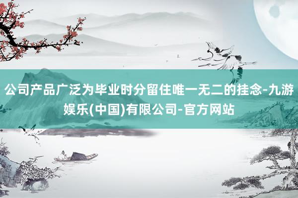 公司产品广泛为毕业时分留住唯一无二的挂念-九游娱乐(中国)有限公司-官方网站