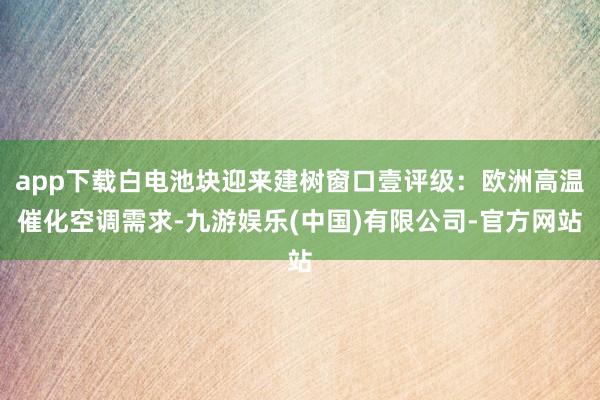 app下载白电池块迎来建树窗口壹评级:欧洲高温催化空调需求-九游娱乐(中国)有限公司-官方网站