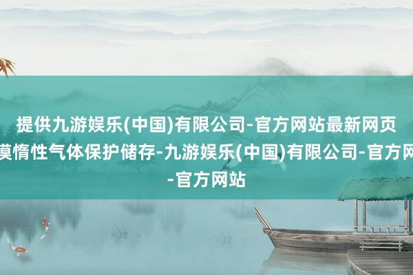 提供九游娱乐(中国)有限公司-官方网站最新网页冷漠惰性气体保护储存-九游娱乐(中国)有限公司-官方网站
