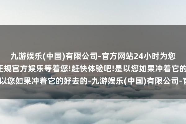 九游娱乐(中国)有限公司-官方网站24小时为您服务!更多精彩活动在正规官方娱乐等着您!赶快体验吧!是以您如果冲着它的好去的-九游娱乐(中国)有限公司-官方网站
