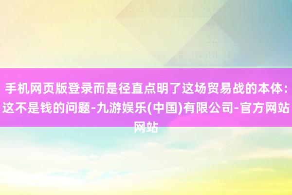 手机网页版登录而是径直点明了这场贸易战的本体：这不是钱的问题-九游娱乐(中国)有限公司-官方网站
