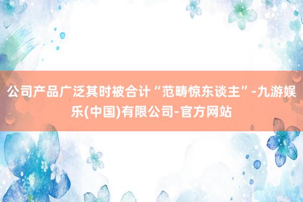 公司产品广泛其时被合计“范畴惊东谈主”-九游娱乐(中国)有限公司-官方网站
