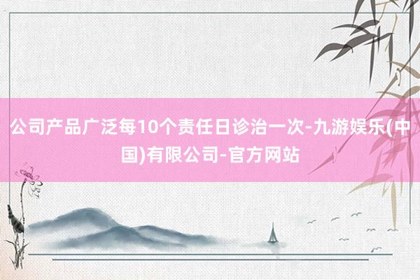 公司产品广泛每10个责任日诊治一次-九游娱乐(中国)有限公司-官方网站