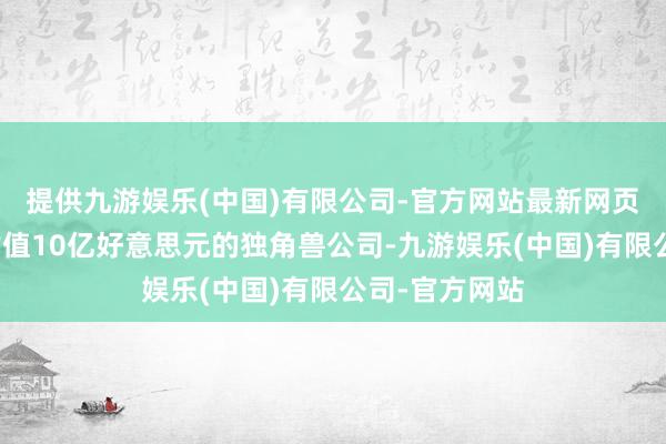 提供九游娱乐(中国)有限公司-官方网站最新网页已成为一家估值10亿好意思元的独角兽公司-九游娱乐(中国)有限公司-官方网站