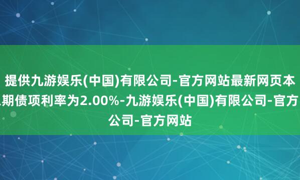 提供九游娱乐(中国)有限公司-官方网站最新网页本计息期债项利率为2.00%-九游娱乐(中国)有限公司-官方网站