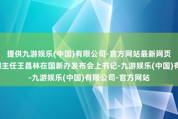 提供九游娱乐(中国)有限公司-官方网站最新网页国度发展校正委副主任王昌林在国新办发布会上书记-九游娱乐(中国)有限公司-官方网站