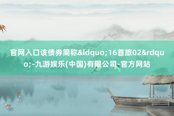 官网入口该债券简称“16首旅02”-九游娱乐(中国)有限公司-官方网站