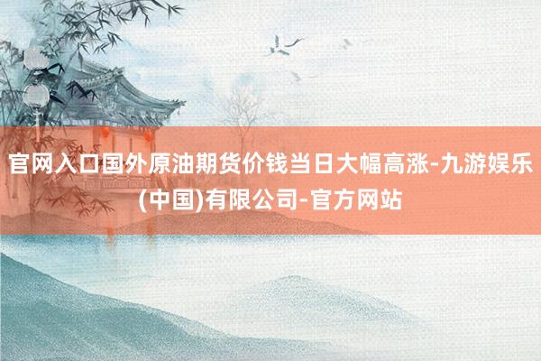 官网入口国外原油期货价钱当日大幅高涨-九游娱乐(中国)有限公司-官方网站