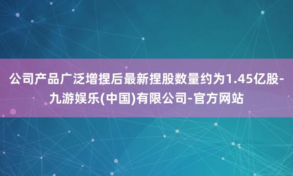 公司产品广泛增捏后最新捏股数量约为1.45亿股-九游娱乐(中国)有限公司-官方网站