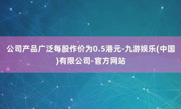 公司产品广泛每股作价为0.5港元-九游娱乐(中国)有限公司-官方网站