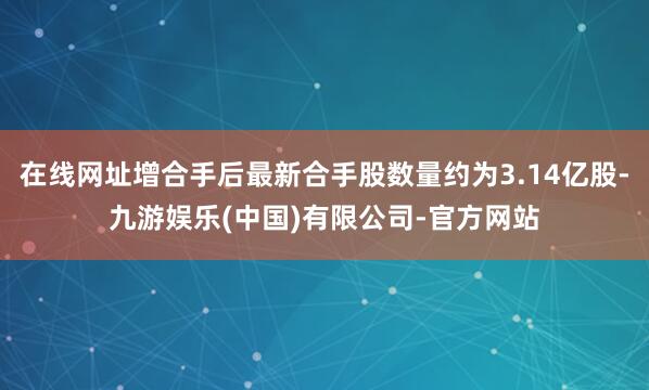 在线网址增合手后最新合手股数量约为3.14亿股-九游娱乐(中国)有限公司-官方网站