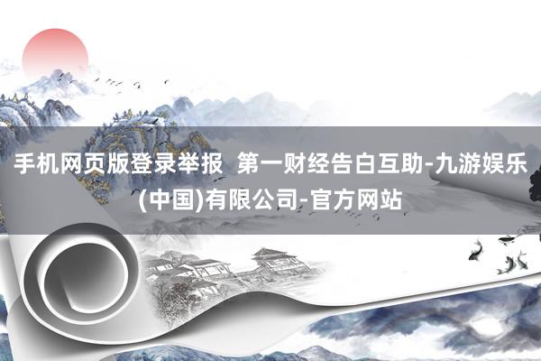 手机网页版登录举报 第一财经告白互助-九游娱乐(中国)有限公司-官方网站