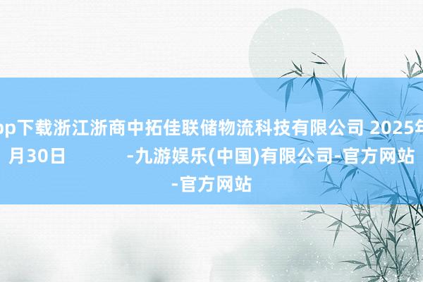 app下载浙江浙商中拓佳联储物流科技有限公司 2025年7月30日            -九游娱乐(中国)有限公司-官方网站