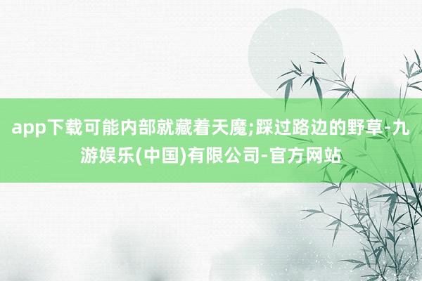 app下载可能内部就藏着天魔;踩过路边的野草-九游娱乐(中国)有限公司-官方网站