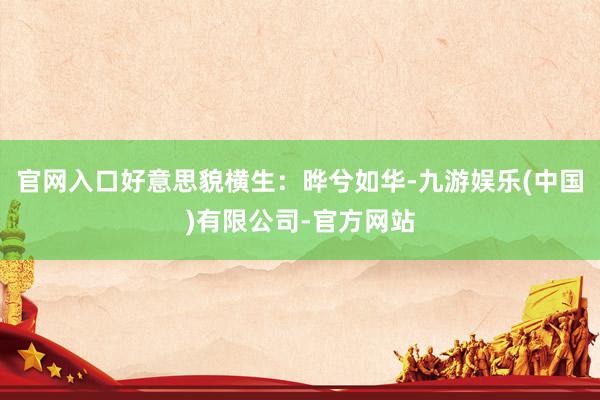 官网入口好意思貌横生:晔兮如华-九游娱乐(中国)有限公司-官方网站