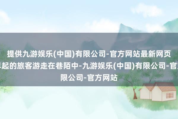 提供九游娱乐(中国)有限公司-官方网站最新网页已有早起的旅客游走在巷陌中-九游娱乐(中国)有限公司-官方网站