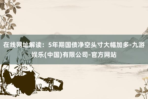 在线网址解读:5年期国债净空头寸大幅加多-九游娱乐(中国)有限公司-官方网站