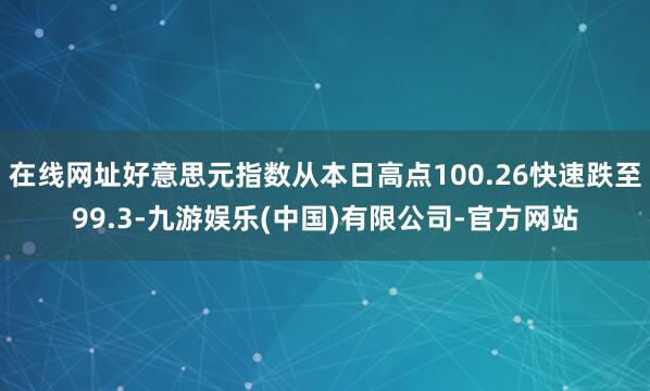 在线网址好意思元指数从本日高点100.26快速跌至99.3-九游娱乐(中国)有限公司-官方网站