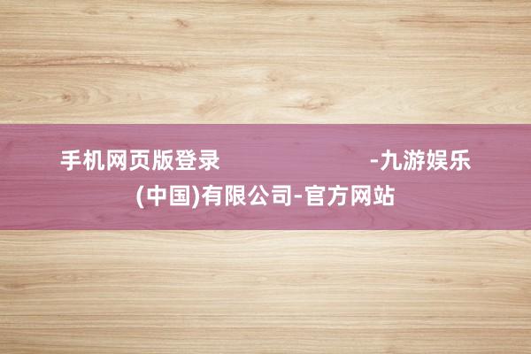 手机网页版登录                        -九游娱乐(中国)有限公司-官方网站