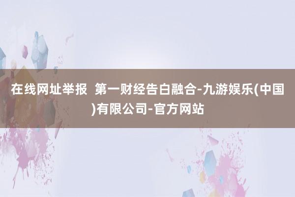 在线网址举报  第一财经告白融合-九游娱乐(中国)有限公司-官方网站