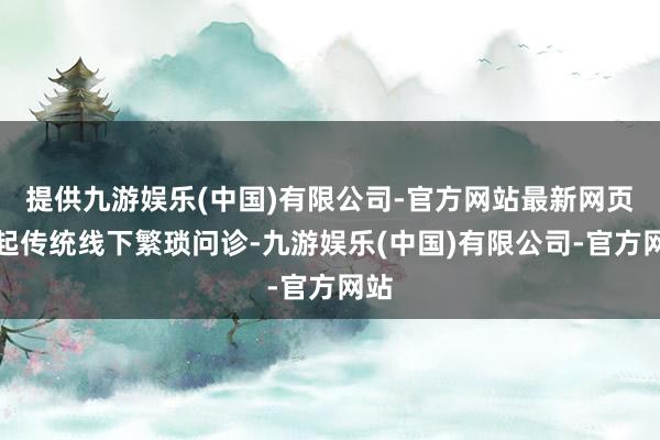 提供九游娱乐(中国)有限公司-官方网站最新网页比起传统线下繁琐问诊-九游娱乐(中国)有限公司-官方网站
