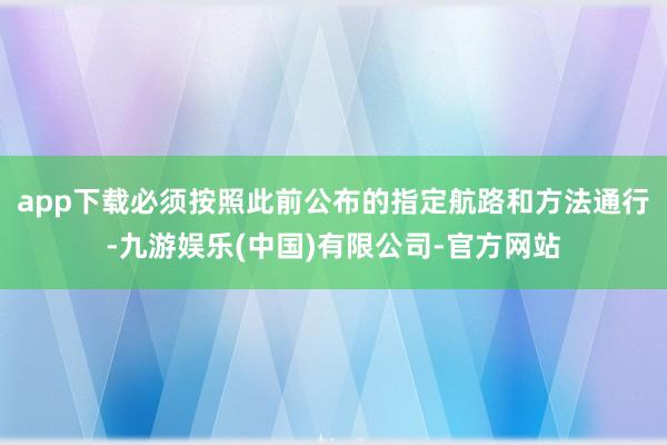 app下载必须按照此前公布的指定航路和方法通行-九游娱乐(中国)有限公司-官方网站